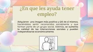 ¿En que les ayuda tener
empleo?
Adquieren una imagen más positiva y útil de sí mismos,
haciéndolos sentir reconocidos socialmente y que
forman parte de un grupo social. Además, se aumenta
la calidad de las interacciones sociales y pueden
independizarse económicamente.
 