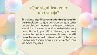 ¿Qué significa tener
un trabajo?
El trabajo significa un modo de realización
personal, por lo que consideran que tener
un empleo es necesario e importante para
sus vidas. Incluso han sido entrevistados y
han afirmado por ellos mismos, que tener
un empleo es una manera de sentirse útil
para la sociedad, además de obtener el
dinero necesario para vivir y sienten que
los hace mejores.
 