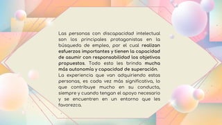 Las personas con discapacidad intelectual
son los principales protagonistas en la
búsqueda de empleo, por el cual realizan
esfuerzos importantes y tienen la capacidad
de asumir con responsabilidad los objetivos
propuestos. Todo esto les brinda mucha
más autonomía y capacidad de superación.
La experiencia que van adquiriendo estas
personas, es cada vez más significativa, lo
que contribuye mucho en su conducta,
siempre y cuando tengan el apoyo necesario
y se encuentren en un entorno que les
favorezca.
 