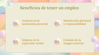 Beneficios de tener un empleo
Mejoras en la
expresión verbal
03.
Cuidado de la
imagen exterior
04.
Avances en la
autonomía personal
01.
Satisfacción personal
y responsabilidad
02.
 