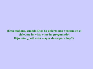 (Esta mañana, cuando Dios ha abierto una ventana en el cielo, me ha visto y me ha preguntado: Hijo mío, ¿cuál es tu mayor deseo para hoy?)  