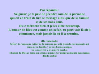 J'ai répondu : Seigneur, je te prie de prendre soin de la personne qui est en train de lire ce message ainsi que de sa famille et de ses bons amis. Ils le méritent bien et je les aime beaucoup. L'amour de Dieu est comme un océan, tu peux voir là où il commence, mais jamais là où il se termine.  (He contestado: Señor, te ruego que cuides de la persona que está leyendo este mensaje, así como de su familia y de sus buenos amigos. Se lo merecen y les quiero mucho. El amor de Dios es como un océano; puedes ver dónde comienza pero jamás dónde acaba) 