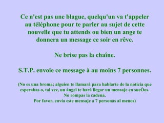 Ce n'est pas une blague, quelqu'un va t'appeler au téléphone pour te parler au sujet de cette nouvelle que tu attends ou bien un ange te donnera un message ce soir en rêve. Ne brise pas la chaîne. S.T.P. envoie ce message à au moins 7 personnes. (No es una broma; alguien te llamará para hablarte de la noticia que esperabas o, tal vez, un ángel te hará llegar un mensaje en sueños. No rompas la cadena. Por favor, envía este mensaje a 7 personas al menos) 