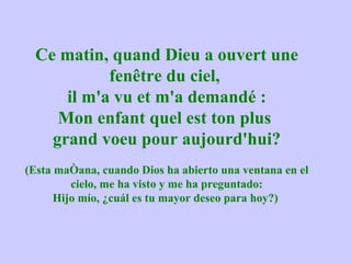 Ce matin, quand Dieu a ouvert une fenêtre du ciel,  il m'a vu et m'a demandé : Mon enfant quel est ton plus  grand voeu pour aujourd'hui? (Esta mañana, cuando Dios ha abierto una ventana en el cielo, me ha visto y me ha preguntado: Hijo mío, ¿cuál es tu mayor deseo para hoy?)  