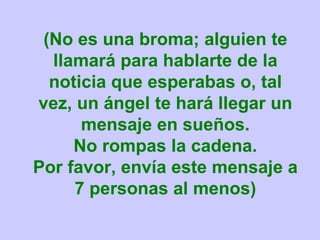 (No es una broma; alguien te llamará para hablarte de la noticia que esperabas o, tal vez, un ángel te hará llegar un mensaje en sueños. No rompas la cadena. Por favor, envía este mensaje a 7 personas al menos) 