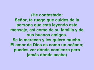 (He contestado:
  Señor, te ruego que cuides de la
   persona que está leyendo este
mensaje, así como de su familia y de
        sus buenos amigos.
 Se lo merecen y les quiero mucho.
El amor de Dios es como un océano;
  puedes ver dónde comienza pero
        jamás dónde acaba)
 