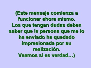 (Este mensaje comienza a
   funcionar ahora mismo.
 Los que tengan dudas deben
saber que la persona que me lo
   ha enviado ha quedado
     impresionada por su
         realización.
   Veamos si es verdad…)
 