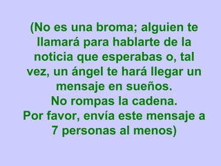 (No es una broma; alguien te
  llamará para hablarte de la
  noticia que esperabas o, tal
vez, un ángel te hará llegar un
      mensaje en sueños.
     No rompas la cadena.
Por favor, envía este mensaje a
     7 personas al menos)
 