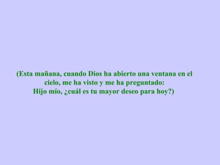 (Esta mañana, cuando Dios ha abierto una ventana en el
        cielo, me ha visto y me ha preguntado:
     Hijo mío, ¿cuál es tu mayor deseo para hoy?)
 