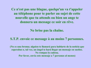 Ce n'est pas une blague, quelqu'un va t'appeler au téléphone pour te parler au sujet de cette nouvelle que tu attends ou bien un ange te donnera un message ce soir en rêve. Ne brise pas la chaîne. S.T.P. envoie ce message à au moins 7 personnes. (No es una broma; alguien te llamará para hablarte de la noticia que esperabas o, tal vez, un ángel te hará llegar un mensaje en sueños. No rompas la cadena. Por favor, envía este mensaje a 7 personas al menos) 