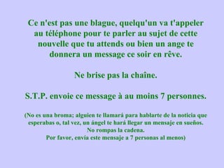 Ce n'est pas une blague, quelqu'un va t'appeler au téléphone pour te parler au sujet de cette nouvelle que tu attends ou bien un ange te donnera un message ce soir en rêve. Ne brise pas la chaîne. S.T.P. envoie ce message à au moins 7 personnes. (No es una broma; alguien te llamará para hablarte de la noticia que esperabas o, tal vez, un ángel te hará llegar un mensaje en sueños. No rompas la cadena. Por favor, envía este mensaje a 7 personas al menos) 