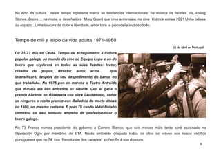 Tempo de mili e inicio da vida adulta 1971-1980
Do 71­73 mili en Ceuta. Tempo de achegamento á cultura
popular galega, ao mundo do cine co Equipo Lupa e ao do
teatro que explorará en todas as súas facetas: lector,
creador de grupos, director, autor, actor... que
intensificará, despois do seu despedimento do banco no
que traballaba. No 1975 pon en marcha o Teatro Antroido
que duraría ata ben entrados os oitenta. Con el gaña o
premio Abrente en Ribadavia coa obra Laudamuco, señor
de ningures e repite premio con Bailadela da morte ditosa
no 1980, no mesmo certame. É polo 78 cando Vidal Bolaño
comezou co seu teimudo empeño de profesionalizar o
teatro galego.
No 73 Franco nomea presidente do goberno a Carrero Blanco, que seis meses máis tarde será asasinado na
Operación Ogro por membros de ETA. Neste ambiente crispado todos os ollos se volven aos nosos veciños
portugueses que no 74 coa “Revolución dos caraveis” poñen fin á súa ditadura.
25 de abril en Portugal
No eido da cultura, neste tempo Inglaterra marca as tendencias internacionais: na música os Beatles, os Rolling
Stones, Doors..., na moda, a deseñadora Mary Quant que crea a minisaia, no cine Kubrick estrea 2001 Unha odisea
do espazo...Unha loucura de color e liberdade, amor libre e psicodelia invádeo todo.
9
 