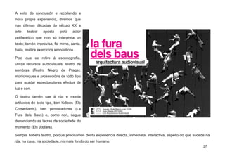 A xeito de conclusión e recollendo a
nosa propia experiencia, diremos que
nas últimas décadas do século XX a
arte teatral aposta polo actor
polifacético que non só interpreta un
texto; tamén improvisa, fai mimo, canta,
baila, realiza exercicios ximnásticos...
Polo que se refire á escenografía,
utiliza recursos audiovisuais, teatro de
sombras (Teatro Negro de Praga),
monicreques e proxeccións de todo tipo
para acadar espectaculares efectos de
luz e son.
O teatro tamén sae á rúa e monta
artiluxios de todo tipo, ben lúdicos (Els
Comediants), ben provocadores (La
Fura dels Baus) e, como non, segue
denunciando as lacras da sociedade do
momento (Els Joglars).
Sempre haberá teatro, porque precisamos desta experiencia directa, inmediata, interactiva, espello do que sucede na
rúa, na casa, na sociedade, no máis fondo do ser humano.
27
 