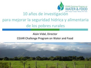 10 años de investigación
para mejorar la seguridad hídrica y alimentaria
de los pobres rurales
Alain Vidal, Director
CGIAR Challenge Program on Water and Food
 