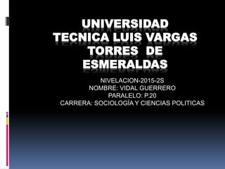 UNIVERSIDAD
TECNICA LUIS VARGAS
TORRES DE
ESMERALDAS
NIVELACION-2015-2S
NOMBRE: VIDAL GUERRERO
PARALELO: P.20
CARRERA: SOCIOLOGÌA Y CIENCIAS POLITICAS