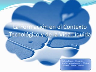 La Formación en el Contexto
Tecnológico y de la Vida Líquida


                    Elaborado por: Cervantes
                    Sánchez Mayra Yazmin y Violeta
                    Elizabeth Oliveros Garduño

                                                     1
 