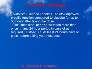 Vidalista Dosage
© Clearsky Pharmacy
➢Vidalista (Generic Tadalafil Tablets) improves
erectile function compared to placebo for up to
36 hours after taking the dose.
➢This medicine cannot be taken more than
once in any 24 hour period in case of as
required ED dose. i.e. At least 24 hours have to
pass before taking your next dose.
 
