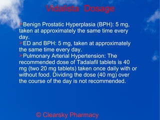 Vidalista Dosage
© Clearsky Pharmacy
➢Benign Prostatic Hyperplasia (BPH): 5 mg,
taken at approximately the same time every
day.
➢ED and BPH: 5 mg, taken at approximately
the same time every day.
➢Pulmonary Arterial Hypertension: The
recommended dose of Tadalafil tablets is 40
mg (two 20 mg tablets) taken once daily with or
without food. Dividing the dose (40 mg) over
the course of the day is not recommended.
 