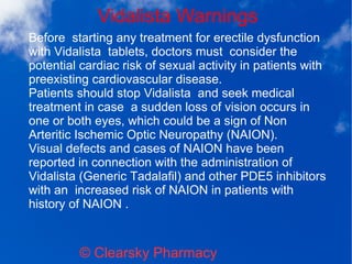Vidalista Warnings
© Clearsky Pharmacy
Before starting any treatment for erectile dysfunction
with Vidalista tablets, doctors must consider the
potential cardiac risk of sexual activity in patients with
preexisting cardiovascular disease.
Patients should stop Vidalista and seek medical
treatment in case a sudden loss of vision occurs in
one or both eyes, which could be a sign of Non
Arteritic Ischemic Optic Neuropathy (NAION).
Visual defects and cases of NAION have been
reported in connection with the administration of
Vidalista (Generic Tadalafil) and other PDE5 inhibitors
with an increased risk of NAION in patients with
history of NAION .
 