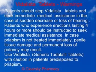 Vidalista Tablets - Warnings
© Clearsky Pharmacy
Patients should stop Vidalista tablets and
seek immediate medical assistance in the
case of sudden decrease or loss of hearing .
Patients who experience erections lasting 4
hours or more should be instructed to seek
immediate medical assistance. In case
priapism is not treated immediately, penile
tissue damage and permanent loss of
potency may result.
Use Vidalista (Generic Tadalafil Tablets)
with caution in patients predisposed to
priapism.
 