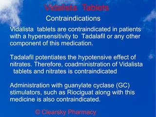 Vidalista Tablets
© Clearsky Pharmacy
Contraindications
Vidalista tablets are contraindicated in patients
with a hypersensitivity to Tadalafil or any other
component of this medication.
Tadalafil potentiates the hypotensive effect of
nitrates. Therefore, coadministration of Vidalista
tablets and nitrates is contraindicated
Administration with guanylate cyclase (GC)
stimulators, such as Riociguat along with this
medicine is also contraindicated.
 