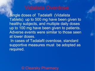 Vidalista Overdose
© Clearsky Pharmacy
Single doses of Tadalafil (Vidalista
Tablets) up to 500 mg have been given to
healthy subjects, and multiple daily doses
up to 100 mg have been given to patients.
Adverse events were similar to those seen
at lower doses.
In cases of Tadalafil overdose, standard
supportive measures must be adopted as
required.
 