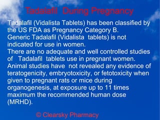 Tadalafil During Pregnancy
© Clearsky Pharmacy
Tadalafil (Vidalista Tablets) has been classified by
the US FDA as Pregnancy Category B.
Generic Tadalafil (Vidalista tablets) is not
indicated for use in women.
There are no adequate and well controlled studies
of Tadalafil tablets use in pregnant women.
Animal studies have not revealed any evidence of
teratogenicity, embryotoxicity, or fetotoxicity when
given to pregnant rats or mice during
organogenesis, at exposure up to 11 times
maximum the recommended human dose
(MRHD).
 