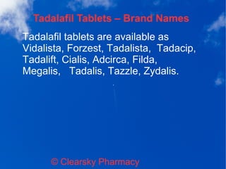 Tadalafil Tablets – Brand Names
© Clearsky Pharmacy
Tadalafil tablets are available as
Vidalista, Forzest, Tadalista, Tadacip,
Tadalift, Cialis, Adcirca, Filda,
Megalis, Tadalis, Tazzle, Zydalis.
 