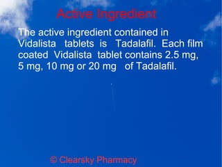 Active Ingredient
© Clearsky Pharmacy
The active ingredient contained in
Vidalista tablets is Tadalafil. Each film
coated Vidalista tablet contains 2.5 mg,
5 mg, 10 mg or 20 mg of Tadalafil.
 