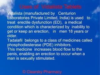 Uses of Vidalista Tablets
© Clearsky Pharmacy
Vidalista (manufactured by Centurion
Laboratories Private Limited, India) is used to
treat erectile dysfunction (ED), a medical
condition which is characterized by inability to
get or keep an erection, in men 18 years or
older.
Tadalafil belongs to a class of medicines called
phosphodiesterase (PDE) inhibitors.
This medicine increases blood flow to the
penis, enabling an erection to occur when a
man is sexually stimulated.
 