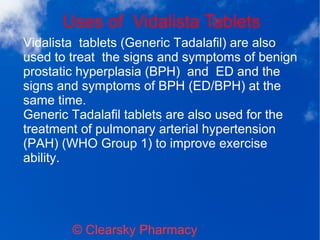 Uses of Vidalista Tablets
© Clearsky Pharmacy
Vidalista tablets (Generic Tadalafil) are also
used to treat the signs and symptoms of benign
prostatic hyperplasia (BPH) and ED and the
signs and symptoms of BPH (ED/BPH) at the
same time.
Generic Tadalafil tablets are also used for the
treatment of pulmonary arterial hypertension
(PAH) (WHO Group 1) to improve exercise
ability.
 