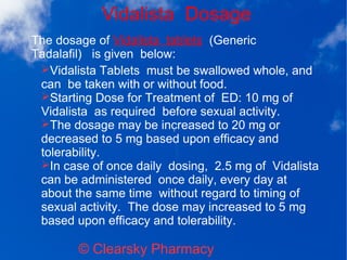 Vidalista Dosage
© Clearsky Pharmacy
➢Vidalista Tablets must be swallowed whole, and
can be taken with or without food.
➢Starting Dose for Treatment of ED: 10 mg of
Vidalista as required before sexual activity.
➢The dosage may be increased to 20 mg or
decreased to 5 mg based upon efficacy and
tolerability.
➢In case of once daily dosing, 2.5 mg of Vidalista
can be administered once daily, every day at
about the same time without regard to timing of
sexual activity. The dose may increased to 5 mg
based upon efficacy and tolerability.
The dosage of Vidalista tablets (Generic
Tadalafil) is given below:
 