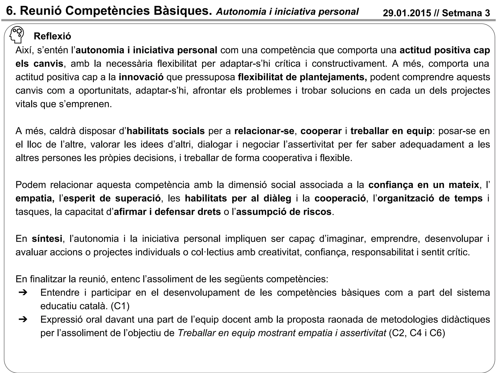 29.01.2015 // Setmana 3
Reflexió
Així, s’entén l’autonomia i iniciativa personal com una competència que comporta una actitud positiva cap
els canvis, amb la necessària flexibilitat per adaptar-s’hi crítica i constructivament. A més, comporta una
actitud positiva cap a la innovació que pressuposa flexibilitat de plantejaments, podent comprendre aquests
canvis com a oportunitats, adaptar-s’hi, afrontar els problemes i trobar solucions en cada un dels projectes
vitals que s’emprenen.
A més, caldrà disposar d’habilitats socials per a relacionar-se, cooperar i treballar en equip: posar-se en
el lloc de l’altre, valorar les idees d’altri, dialogar i negociar l’assertivitat per fer saber adequadament a les
altres persones les pròpies decisions, i treballar de forma cooperativa i flexible.
Podem relacionar aquesta competència amb la dimensió social associada a la confiança en un mateix, l’
empatia, l’esperit de superació, les habilitats per al diàleg i la cooperació, l’organització de temps i
tasques, la capacitat d’afirmar i defensar drets o l’assumpció de riscos.
En síntesi, l’autonomia i la iniciativa personal impliquen ser capaç d’imaginar, emprendre, desenvolupar i
avaluar accions o projectes individuals o col·lectius amb creativitat, confiança, responsabilitat i sentit crític.
En finalitzar la reunió, entenc l’assoliment de les següents competències:
➔ Entendre i participar en el desenvolupament de les competències bàsiques com a part del sistema
educatiu català. (C1)
➔ Expressió oral davant una part de l’equip docent amb la proposta raonada de metodologies didàctiques
per l’assoliment de l’objectiu de Treballar en equip mostrant empatia i assertivitat (C2, C4 i C6)
6. Reunió Competències Bàsiques. Autonomia i iniciativa personal
 
