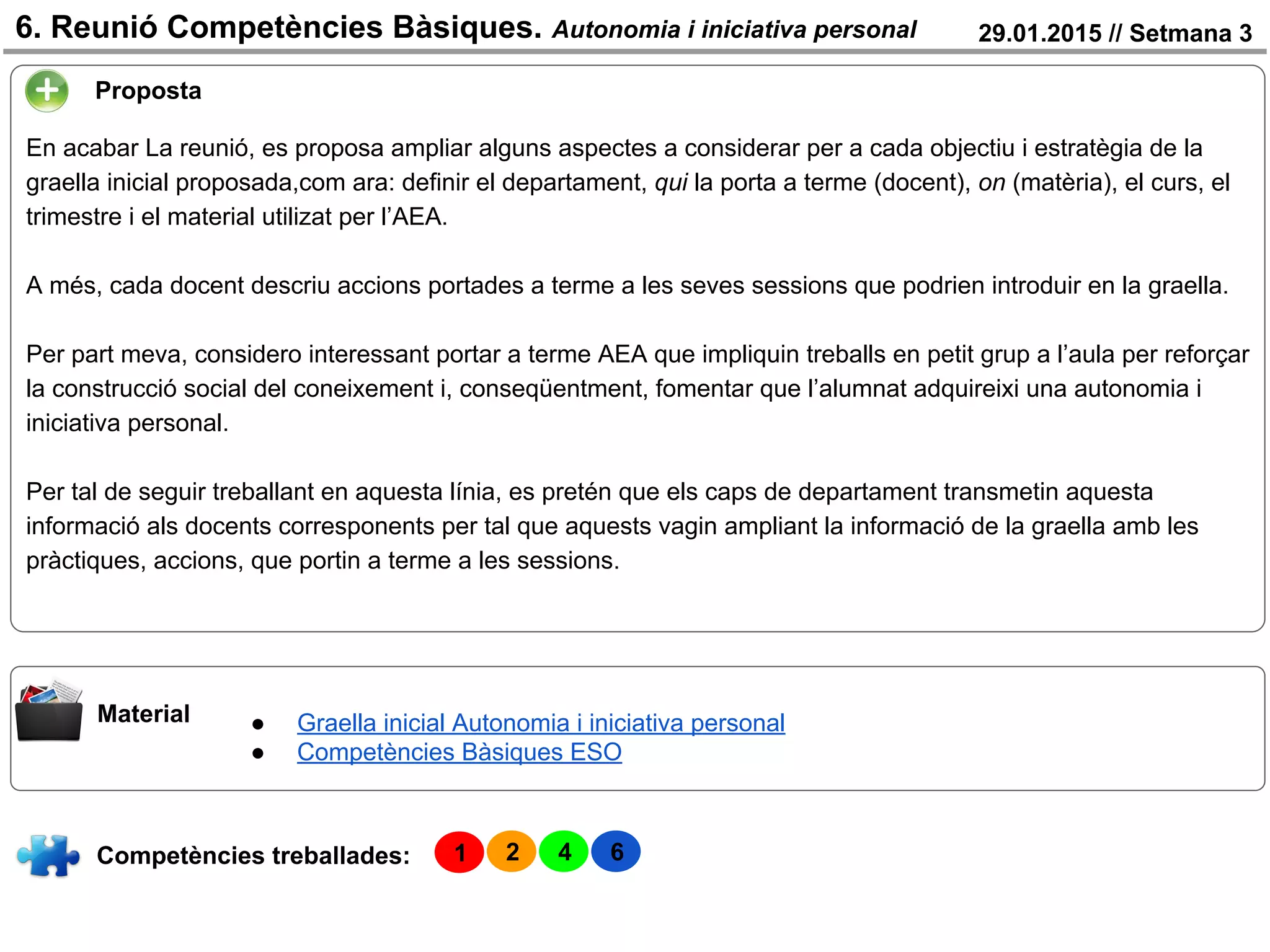 29.01.2015 // Setmana 36. Reunió Competències Bàsiques. Autonomia i iniciativa personal
Competències treballades:
Material
Proposta
En acabar La reunió, es proposa ampliar alguns aspectes a considerar per a cada objectiu i estratègia de la
graella inicial proposada,com ara: definir el departament, qui la porta a terme (docent), on (matèria), el curs, el
trimestre i el material utilizat per l’AEA.
A més, cada docent descriu accions portades a terme a les seves sessions que podrien introduir en la graella.
Per part meva, considero interessant portar a terme AEA que impliquin treballs en petit grup a l’aula per reforçar
la construcció social del coneixement i, conseqüentment, fomentar que l’alumnat adquireixi una autonomia i
iniciativa personal.
Per tal de seguir treballant en aquesta línia, es pretén que els caps de departament transmetin aquesta
informació als docents corresponents per tal que aquests vagin ampliant la informació de la graella amb les
pràctiques, accions, que portin a terme a les sessions.
● Graella inicial Autonomia i iniciativa personal
● Competències Bàsiques ESO
1 2 4 6
 