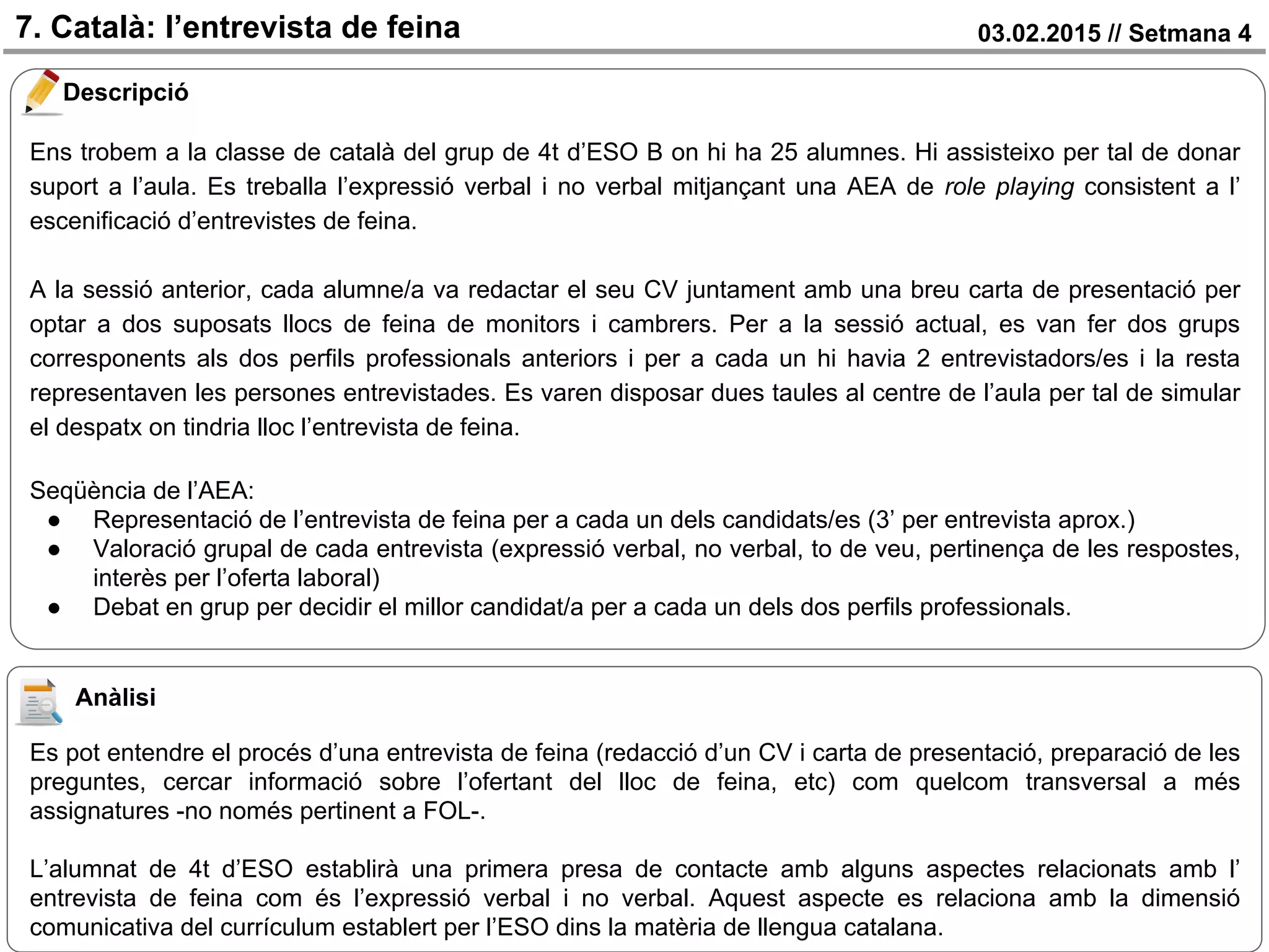03.02.2015 // Setmana 47. Català: l’entrevista de feina
Descripció
Ens trobem a la classe de català del grup de 4t d’ESO B on hi ha 25 alumnes. Hi assisteixo per tal de donar
suport a l’aula. Es treballa l’expressió verbal i no verbal mitjançant una AEA de role playing consistent a l’
escenificació d’entrevistes de feina.
A la sessió anterior, cada alumne/a va redactar el seu CV juntament amb una breu carta de presentació per
optar a dos suposats llocs de feina de monitors i cambrers. Per a la sessió actual, es van fer dos grups
corresponents als dos perfils professionals anteriors i per a cada un hi havia 2 entrevistadors/es i la resta
representaven les persones entrevistades. Es varen disposar dues taules al centre de l’aula per tal de simular
el despatx on tindria lloc l’entrevista de feina.
Seqüència de l’AEA:
● Representació de l’entrevista de feina per a cada un dels candidats/es (3’ per entrevista aprox.)
● Valoració grupal de cada entrevista (expressió verbal, no verbal, to de veu, pertinença de les respostes,
interès per l’oferta laboral)
● Debat en grup per decidir el millor candidat/a per a cada un dels dos perfils professionals.
Anàlisi
Es pot entendre el procés d’una entrevista de feina (redacció d’un CV i carta de presentació, preparació de les
preguntes, cercar informació sobre l’ofertant del lloc de feina, etc) com quelcom transversal a més
assignatures -no només pertinent a FOL-.
L’alumnat de 4t d’ESO establirà una primera presa de contacte amb alguns aspectes relacionats amb l’
entrevista de feina com és l’expressió verbal i no verbal. Aquest aspecte es relaciona amb la dimensió
comunicativa del currículum establert per l’ESO dins la matèria de llengua catalana.
 