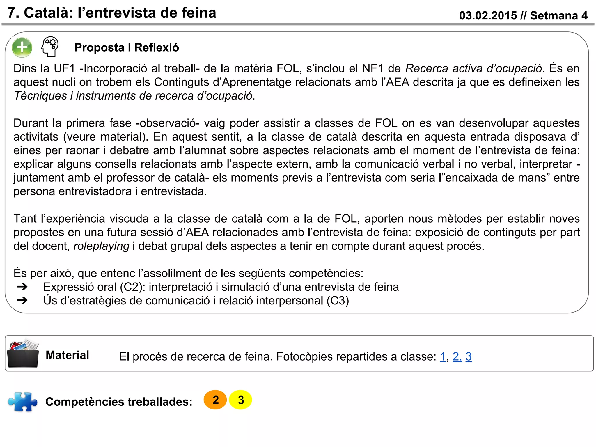 03.02.2015 // Setmana 47. Català: l’entrevista de feina
Competències treballades:
Material
Proposta i Reflexió
Dins la UF1 -Incorporació al treball- de la matèria FOL, s’inclou el NF1 de Recerca activa d’ocupació. És en
aquest nucli on trobem els Continguts d’Aprenentatge relacionats amb l’AEA descrita ja que es defineixen les
Tècniques i instruments de recerca d’ocupació.
Durant la primera fase -observació- vaig poder assistir a classes de FOL on es van desenvolupar aquestes
activitats (veure material). En aquest sentit, a la classe de català descrita en aquesta entrada disposava d’
eines per raonar i debatre amb l’alumnat sobre aspectes relacionats amb el moment de l’entrevista de feina:
explicar alguns consells relacionats amb l’aspecte extern, amb la comunicació verbal i no verbal, interpretar -
juntament amb el professor de català- els moments previs a l’entrevista com seria l”encaixada de mans” entre
persona entrevistadora i entrevistada.
Tant l’experiència viscuda a la classe de català com a la de FOL, aporten nous mètodes per establir noves
propostes en una futura sessió d’AEA relacionades amb l’entrevista de feina: exposició de continguts per part
del docent, roleplaying i debat grupal dels aspectes a tenir en compte durant aquest procés.
És per això, que entenc l’assolilment de les següents competències:
➔ Expressió oral (C2): interpretació i simulació d’una entrevista de feina
➔ Ús d’estratègies de comunicació i relació interpersonal (C3)
2 3
El procés de recerca de feina. Fotocòpies repartides a classe: 1, 2, 3
 