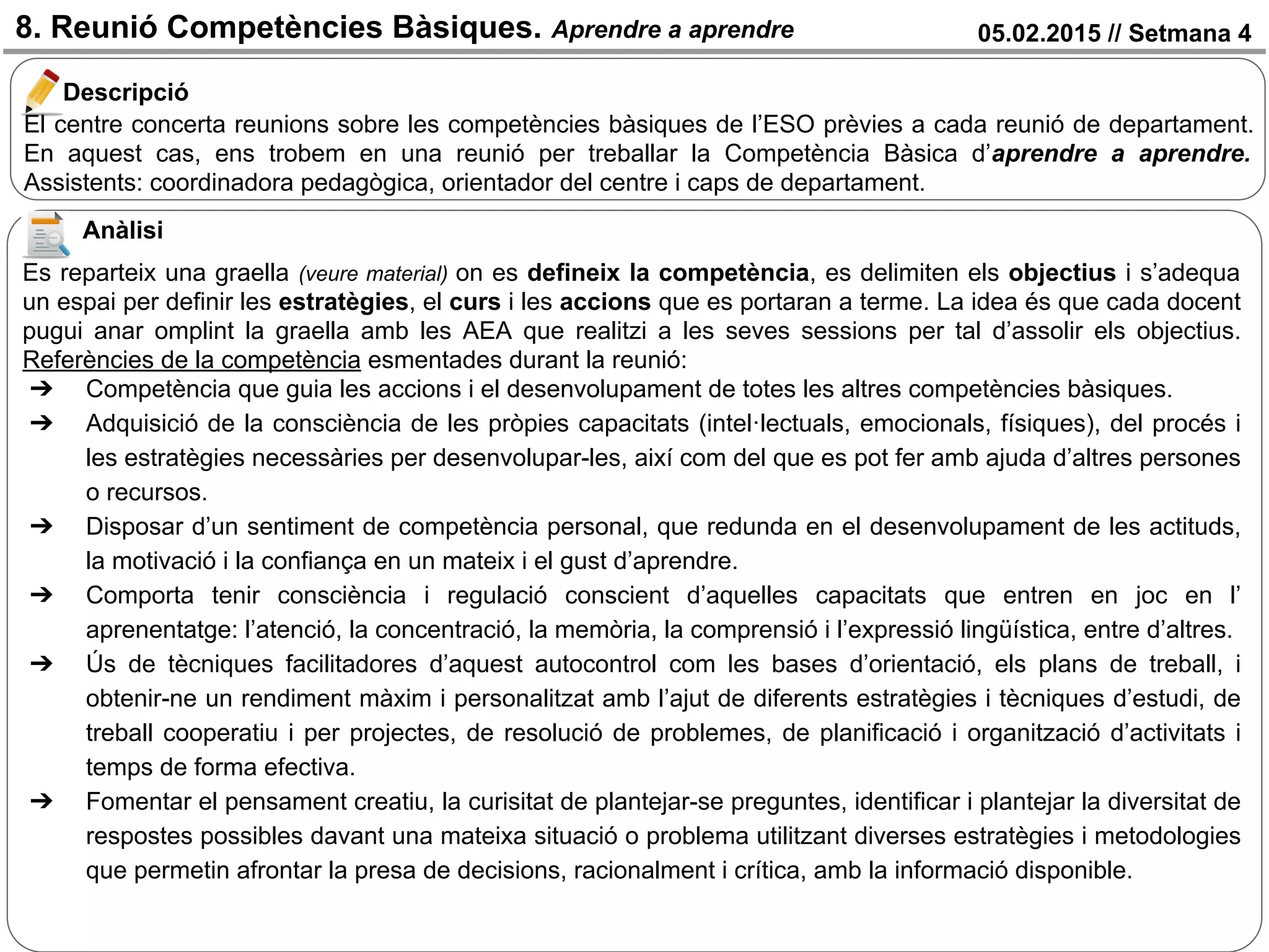 05.02.2015 // Setmana 48. Reunió Competències Bàsiques. Aprendre a aprendre
El centre concerta reunions sobre les competències bàsiques de l’ESO prèvies a cada reunió de departament.
En aquest cas, ens trobem en una reunió per treballar la Competència Bàsica d’aprendre a aprendre.
Assistents: coordinadora pedagògica, orientador del centre i caps de departament.
Descripció
Anàlisi
Es reparteix una graella (veure material) on es defineix la competència, es delimiten els objectius i s’adequa
un espai per definir les estratègies, el curs i les accions que es portaran a terme. La idea és que cada docent
pugui anar omplint la graella amb les AEA que realitzi a les seves sessions per tal d’assolir els objectius.
Referències de la competència esmentades durant la reunió:
➔ Competència que guia les accions i el desenvolupament de totes les altres competències bàsiques.
➔ Adquisició de la consciència de les pròpies capacitats (intel·lectuals, emocionals, físiques), del procés i
les estratègies necessàries per desenvolupar-les, així com del que es pot fer amb ajuda d’altres persones
o recursos.
➔ Disposar d’un sentiment de competència personal, que redunda en el desenvolupament de les actituds,
la motivació i la confiança en un mateix i el gust d’aprendre.
➔ Comporta tenir consciència i regulació conscient d’aquelles capacitats que entren en joc en l’
aprenentatge: l’atenció, la concentració, la memòria, la comprensió i l’expressió lingüística, entre d’altres.
➔ Ús de tècniques facilitadores d’aquest autocontrol com les bases d’orientació, els plans de treball, i
obtenir-ne un rendiment màxim i personalitzat amb l’ajut de diferents estratègies i tècniques d’estudi, de
treball cooperatiu i per projectes, de resolució de problemes, de planificació i organització d’activitats i
temps de forma efectiva.
➔ Fomentar el pensament creatiu, la curisitat de plantejar-se preguntes, identificar i plantejar la diversitat de
respostes possibles davant una mateixa situació o problema utilitzant diverses estratègies i metodologies
que permetin afrontar la presa de decisions, racionalment i crítica, amb la informació disponible.
 