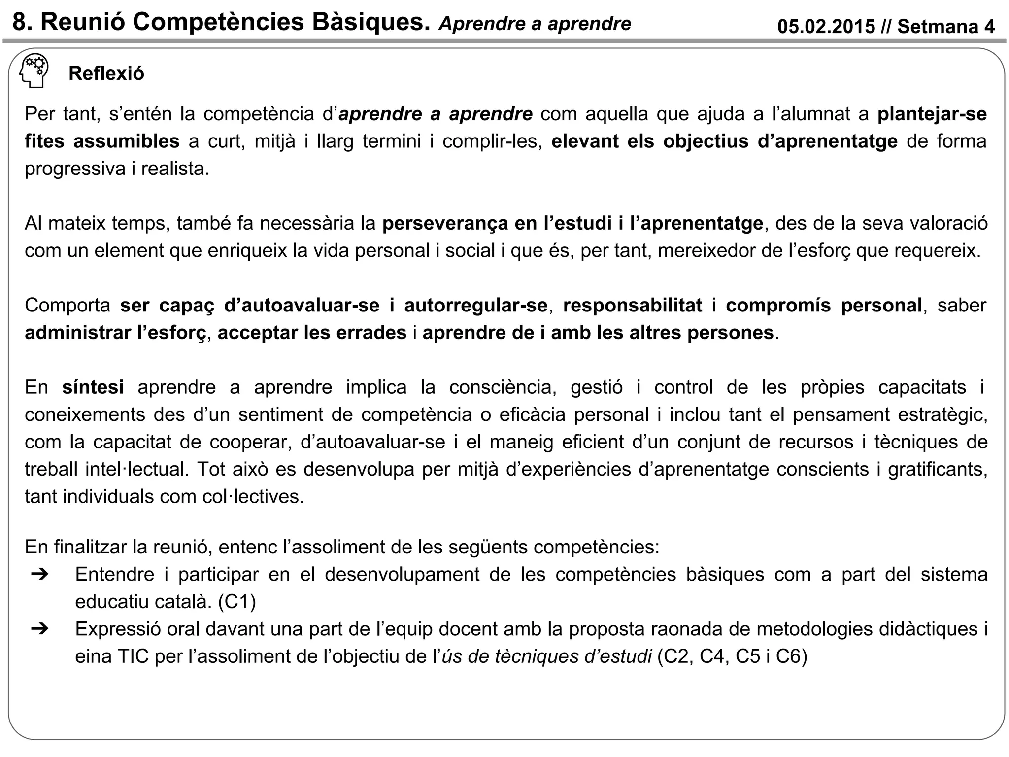 05.02.2015 // Setmana 48. Reunió Competències Bàsiques. Aprendre a aprendre
Per tant, s’entén la competència d’aprendre a aprendre com aquella que ajuda a l’alumnat a plantejar-se
fites assumibles a curt, mitjà i llarg termini i complir-les, elevant els objectius d’aprenentatge de forma
progressiva i realista.
Al mateix temps, també fa necessària la perseverança en l’estudi i l’aprenentatge, des de la seva valoració
com un element que enriqueix la vida personal i social i que és, per tant, mereixedor de l’esforç que requereix.
Comporta ser capaç d’autoavaluar-se i autorregular-se, responsabilitat i compromís personal, saber
administrar l’esforç, acceptar les errades i aprendre de i amb les altres persones.
En síntesi aprendre a aprendre implica la consciència, gestió i control de les pròpies capacitats i
coneixements des d’un sentiment de competència o eficàcia personal i inclou tant el pensament estratègic,
com la capacitat de cooperar, d’autoavaluar-se i el maneig eficient d’un conjunt de recursos i tècniques de
treball intel·lectual. Tot això es desenvolupa per mitjà d’experiències d’aprenentatge conscients i gratificants,
tant individuals com col·lectives.
En finalitzar la reunió, entenc l’assoliment de les següents competències:
➔ Entendre i participar en el desenvolupament de les competències bàsiques com a part del sistema
educatiu català. (C1)
➔ Expressió oral davant una part de l’equip docent amb la proposta raonada de metodologies didàctiques i
eina TIC per l’assoliment de l’objectiu de l’ús de tècniques d’estudi (C2, C4, C5 i C6)
Reflexió
 