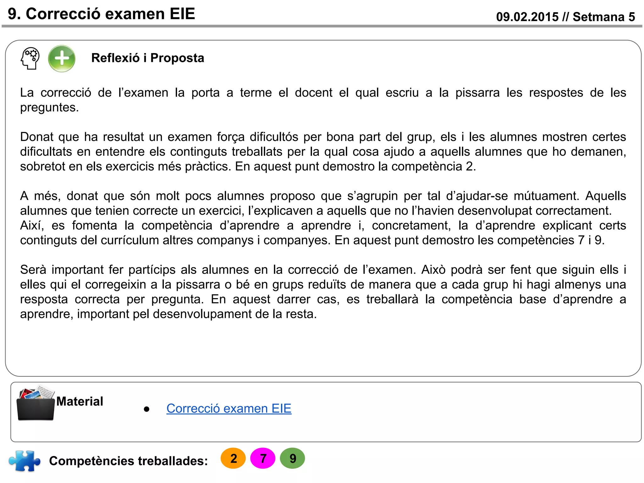 09.02.2015 // Setmana 59. Correcció examen EIE
Reflexió i Proposta
Competències treballades:
Material
● Correcció examen EIE
La correcció de l’examen la porta a terme el docent el qual escriu a la pissarra les respostes de les
preguntes.
Donat que ha resultat un examen força dificultós per bona part del grup, els i les alumnes mostren certes
dificultats en entendre els continguts treballats per la qual cosa ajudo a aquells alumnes que ho demanen,
sobretot en els exercicis més pràctics. En aquest punt demostro la competència 2.
A més, donat que són molt pocs alumnes proposo que s’agrupin per tal d’ajudar-se mútuament. Aquells
alumnes que tenien correcte un exercici, l’explicaven a aquells que no l’havien desenvolupat correctament.
Així, es fomenta la competència d’aprendre a aprendre i, concretament, la d’aprendre explicant certs
continguts del currículum altres companys i companyes. En aquest punt demostro les competències 7 i 9.
Serà important fer partícips als alumnes en la correcció de l’examen. Això podrà ser fent que siguin ells i
elles qui el corregeixin a la pissarra o bé en grups reduïts de manera que a cada grup hi hagi almenys una
resposta correcta per pregunta. En aquest darrer cas, es treballarà la competència base d’aprendre a
aprendre, important pel desenvolupament de la resta.
2 7 9
 