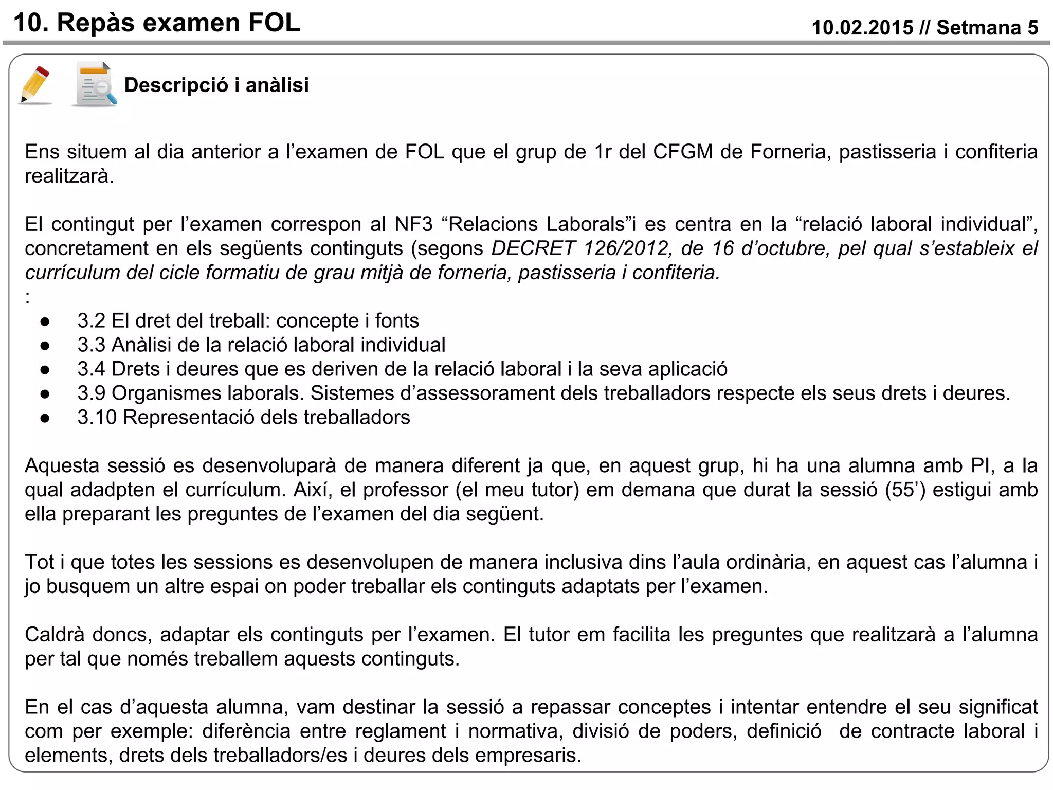 10.02.2015 // Setmana 510. Repàs examen FOL
Descripció i anàlisi
Ens situem al dia anterior a l’examen de FOL que el grup de 1r del CFGM de Forneria, pastisseria i confiteria
realitzarà.
El contingut per l’examen correspon al NF3 “Relacions Laborals”i es centra en la “relació laboral individual”,
concretament en els següents continguts (segons DECRET 126/2012, de 16 d’octubre, pel qual s’estableix el
currículum del cicle formatiu de grau mitjà de forneria, pastisseria i confiteria.
:
● 3.2 El dret del treball: concepte i fonts
● 3.3 Anàlisi de la relació laboral individual
● 3.4 Drets i deures que es deriven de la relació laboral i la seva aplicació
● 3.9 Organismes laborals. Sistemes d’assessorament dels treballadors respecte els seus drets i deures.
● 3.10 Representació dels treballadors
Aquesta sessió es desenvoluparà de manera diferent ja que, en aquest grup, hi ha una alumna amb PI, a la
qual adadpten el currículum. Així, el professor (el meu tutor) em demana que durat la sessió (55’) estigui amb
ella preparant les preguntes de l’examen del dia següent.
Tot i que totes les sessions es desenvolupen de manera inclusiva dins l’aula ordinària, en aquest cas l’alumna i
jo busquem un altre espai on poder treballar els continguts adaptats per l’examen.
Caldrà doncs, adaptar els continguts per l’examen. El tutor em facilita les preguntes que realitzarà a l’alumna
per tal que només treballem aquests continguts.
En el cas d’aquesta alumna, vam destinar la sessió a repassar conceptes i intentar entendre el seu significat
com per exemple: diferència entre reglament i normativa, divisió de poders, definició de contracte laboral i
elements, drets dels treballadors/es i deures dels empresaris.
 