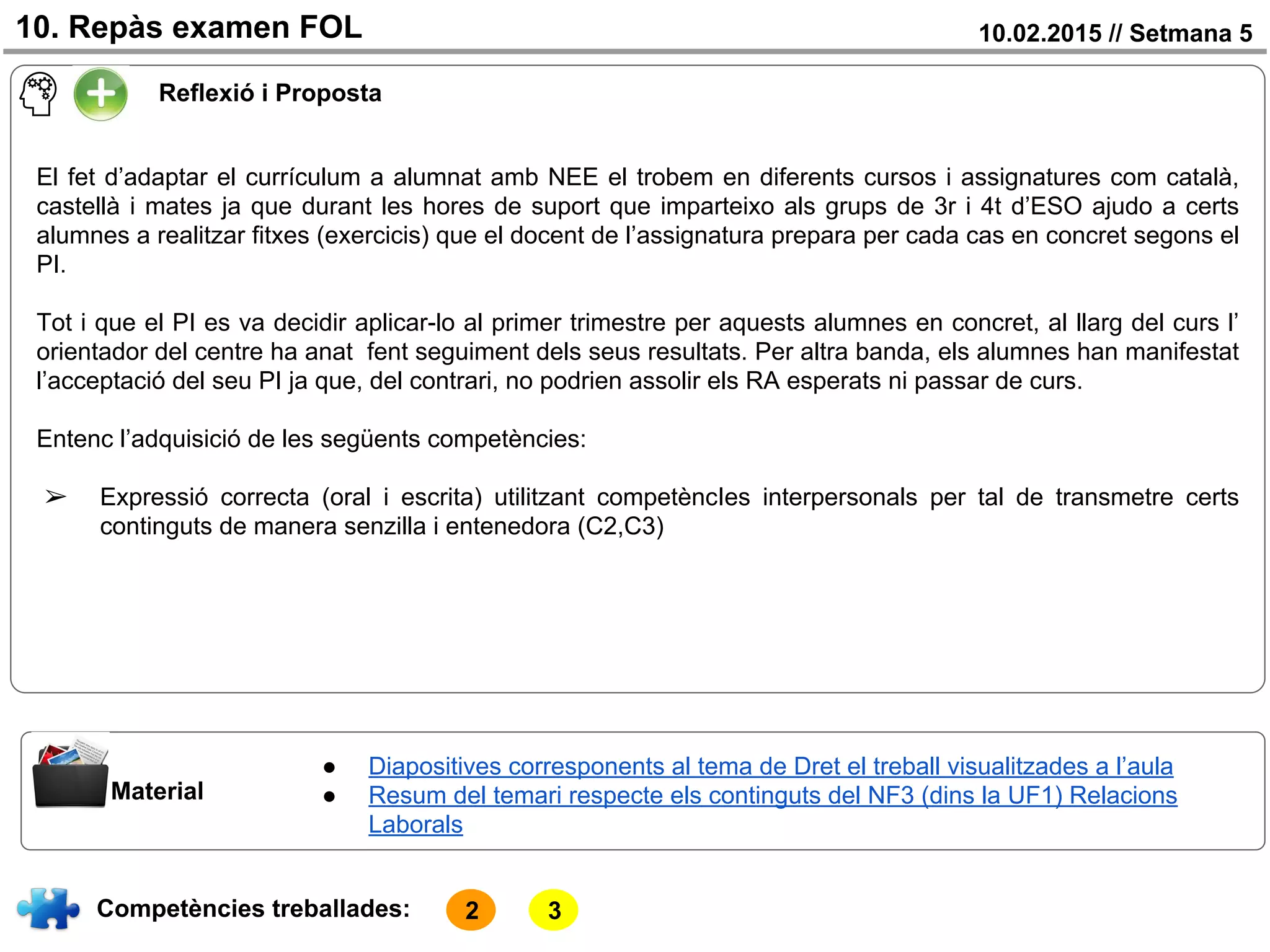 10.02.2015 // Setmana 510. Repàs examen FOL
Competències treballades:
Material
● Diapositives corresponents al tema de Dret el treball visualitzades a l’aula
● Resum del temari respecte els continguts del NF3 (dins la UF1) Relacions
Laborals
Reflexió i Proposta
El fet d’adaptar el currículum a alumnat amb NEE el trobem en diferents cursos i assignatures com català,
castellà i mates ja que durant les hores de suport que imparteixo als grups de 3r i 4t d’ESO ajudo a certs
alumnes a realitzar fitxes (exercicis) que el docent de l’assignatura prepara per cada cas en concret segons el
PI.
Tot i que el PI es va decidir aplicar-lo al primer trimestre per aquests alumnes en concret, al llarg del curs l’
orientador del centre ha anat fent seguiment dels seus resultats. Per altra banda, els alumnes han manifestat
l’acceptació del seu PI ja que, del contrari, no podrien assolir els RA esperats ni passar de curs.
Entenc l’adquisició de les següents competències:
➢ Expressió correcta (oral i escrita) utilitzant competèncIes interpersonals per tal de transmetre certs
continguts de manera senzilla i entenedora (C2,C3)
2 3
 