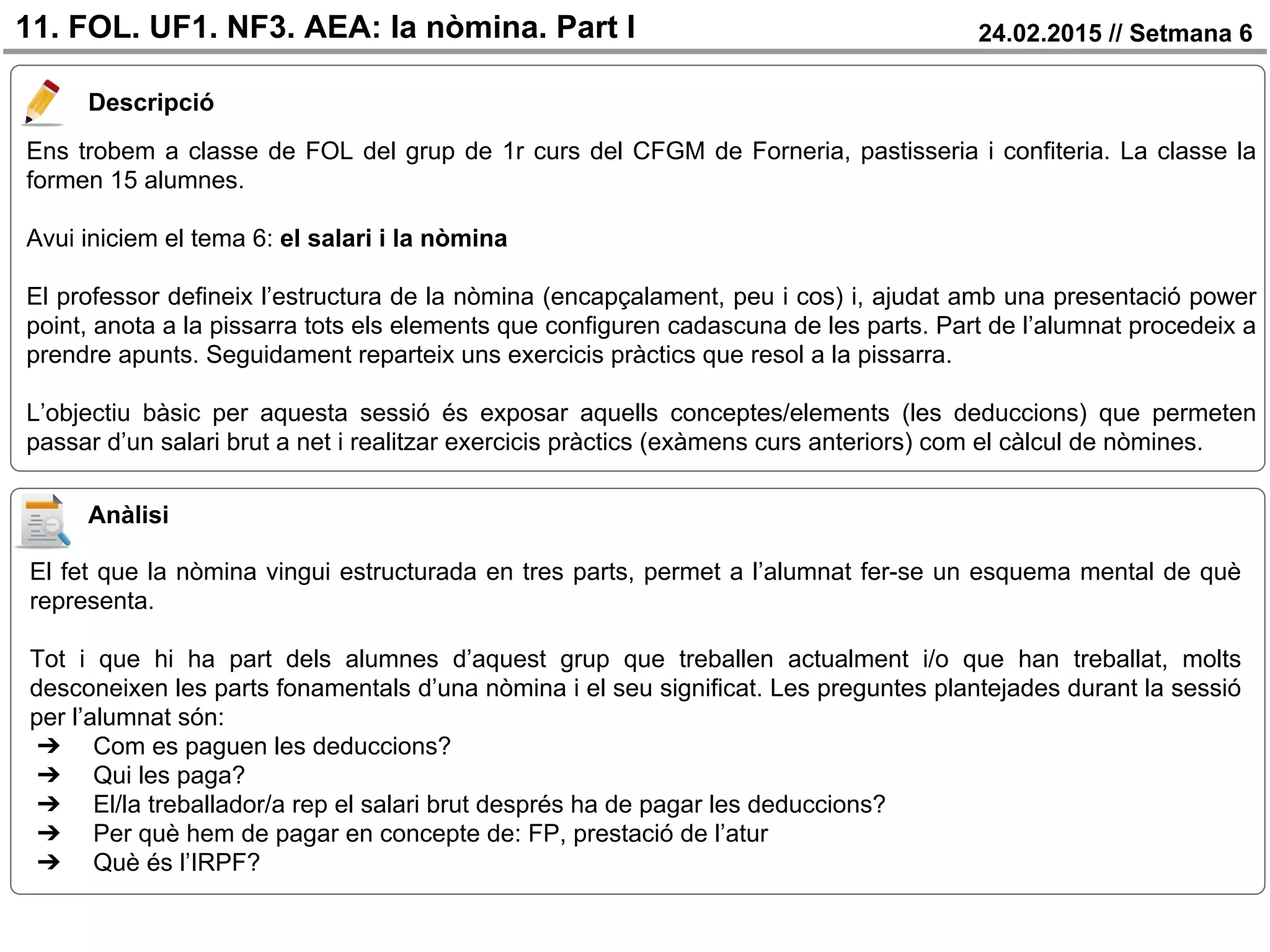 24.02.2015 // Setmana 611. FOL. UF1. NF3. AEA: la nòmina. Part I
Descripció
Ens trobem a classe de FOL del grup de 1r curs del CFGM de Forneria, pastisseria i confiteria. La classe la
formen 15 alumnes.
Avui iniciem el tema 6: el salari i la nòmina
El professor defineix l’estructura de la nòmina (encapçalament, peu i cos) i, ajudat amb una presentació power
point, anota a la pissarra tots els elements que configuren cadascuna de les parts. Part de l’alumnat procedeix a
prendre apunts. Seguidament reparteix uns exercicis pràctics que resol a la pissarra.
L’objectiu bàsic per aquesta sessió és exposar aquells conceptes/elements (les deduccions) que permeten
passar d’un salari brut a net i realitzar exercicis pràctics (exàmens curs anteriors) com el càlcul de nòmines.
Anàlisi
El fet que la nòmina vingui estructurada en tres parts, permet a l’alumnat fer-se un esquema mental de què
representa.
Tot i que hi ha part dels alumnes d’aquest grup que treballen actualment i/o que han treballat, molts
desconeixen les parts fonamentals d’una nòmina i el seu significat. Les preguntes plantejades durant la sessió
per l’alumnat són:
➔ Com es paguen les deduccions?
➔ Qui les paga?
➔ El/la treballador/a rep el salari brut després ha de pagar les deduccions?
➔ Per què hem de pagar en concepte de: FP, prestació de l’atur
➔ Què és l’IRPF?
 