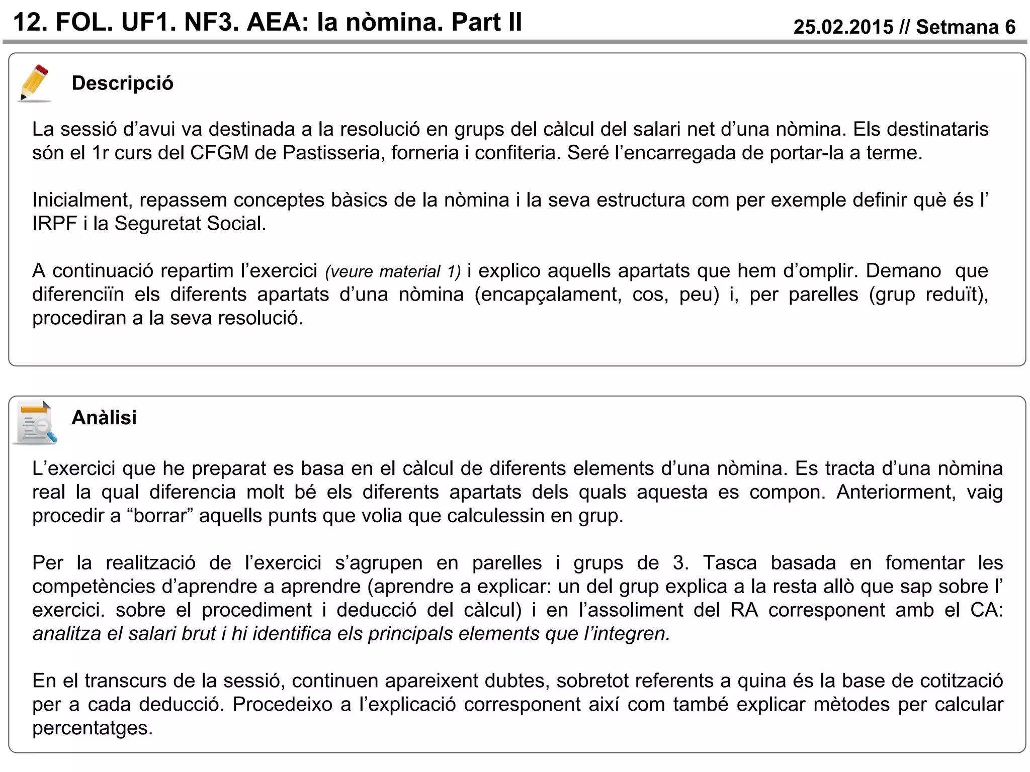 25.02.2015 // Setmana 6
Descripció
12. FOL. UF1. NF3. AEA: la nòmina. Part II
La sessió d’avui va destinada a la resolució en grups del càlcul del salari net d’una nòmina. Els destinataris
són el 1r curs del CFGM de Pastisseria, forneria i confiteria. Seré l’encarregada de portar-la a terme.
Inicialment, repassem conceptes bàsics de la nòmina i la seva estructura com per exemple definir què és l’
IRPF i la Seguretat Social.
A continuació repartim l’exercici (veure material 1) i explico aquells apartats que hem d’omplir. Demano que
diferenciïn els diferents apartats d’una nòmina (encapçalament, cos, peu) i, per parelles (grup reduït),
procediran a la seva resolució.
Anàlisi
L’exercici que he preparat es basa en el càlcul de diferents elements d’una nòmina. Es tracta d’una nòmina
real la qual diferencia molt bé els diferents apartats dels quals aquesta es compon. Anteriorment, vaig
procedir a “borrar” aquells punts que volia que calculessin en grup.
Per la realització de l’exercici s’agrupen en parelles i grups de 3. Tasca basada en fomentar les
competències d’aprendre a aprendre (aprendre a explicar: un del grup explica a la resta allò que sap sobre l’
exercici. sobre el procediment i deducció del càlcul) i en l’assoliment del RA corresponent amb el CA:
analitza el salari brut i hi identifica els principals elements que l’integren.
En el transcurs de la sessió, continuen apareixent dubtes, sobretot referents a quina és la base de cotització
per a cada deducció. Procedeixo a l’explicació corresponent així com també explicar mètodes per calcular
percentatges.
 