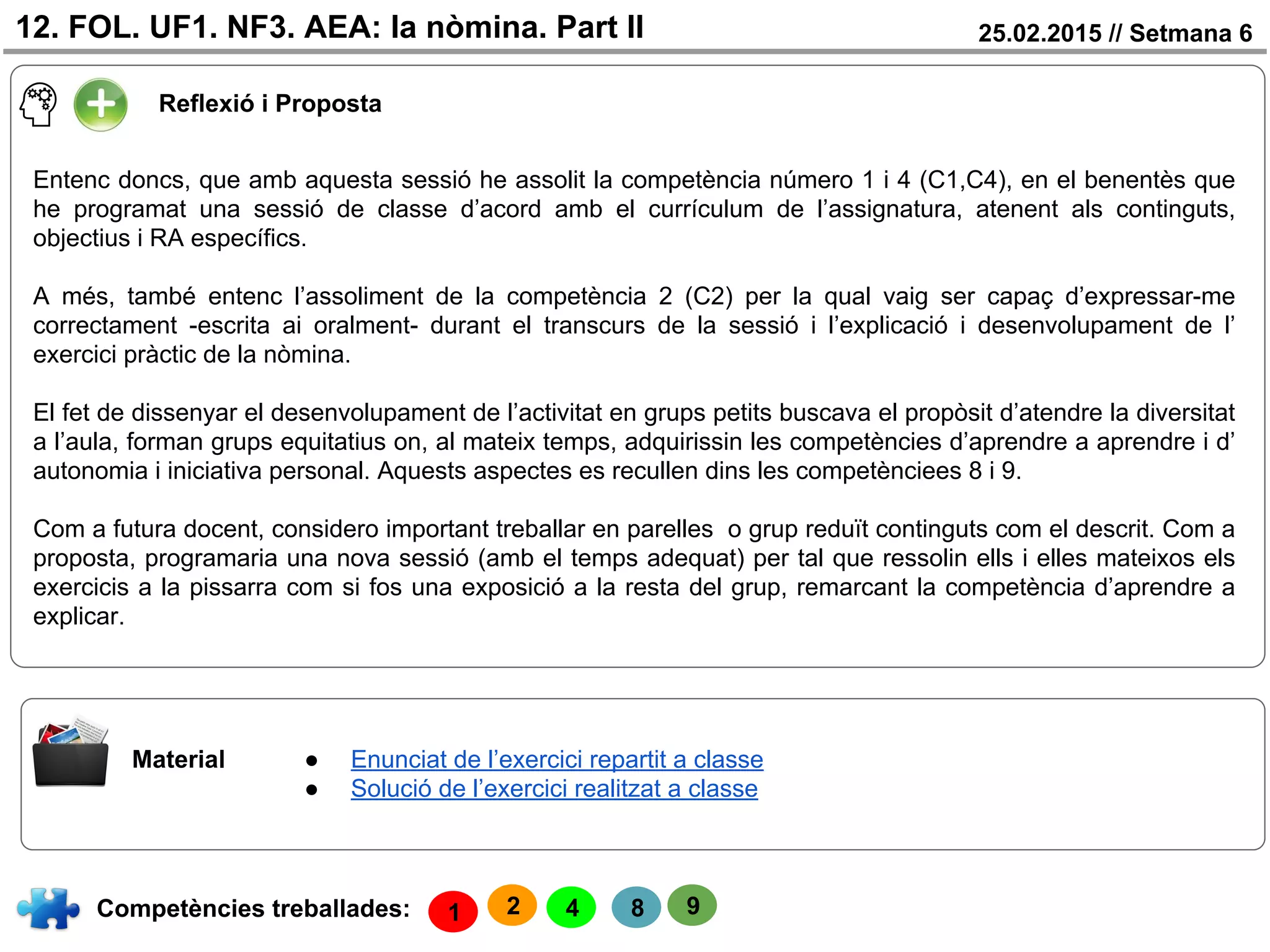 25.02.2015 // Setmana 612. FOL. UF1. NF3. AEA: la nòmina. Part II
Reflexió i Proposta
Competències treballades:
Material
4 8
● Enunciat de l’exercici repartit a classe
● Solució de l’exercici realitzat a classe
1
Entenc doncs, que amb aquesta sessió he assolit la competència número 1 i 4 (C1,C4), en el benentès que
he programat una sessió de classe d’acord amb el currículum de l’assignatura, atenent als continguts,
objectius i RA específics.
A més, també entenc l’assoliment de la competència 2 (C2) per la qual vaig ser capaç d’expressar-me
correctament -escrita ai oralment- durant el transcurs de la sessió i l’explicació i desenvolupament de l’
exercici pràctic de la nòmina.
El fet de dissenyar el desenvolupament de l’activitat en grups petits buscava el propòsit d’atendre la diversitat
a l’aula, forman grups equitatius on, al mateix temps, adquirissin les competències d’aprendre a aprendre i d’
autonomia i iniciativa personal. Aquests aspectes es recullen dins les competènciees 8 i 9.
Com a futura docent, considero important treballar en parelles o grup reduït continguts com el descrit. Com a
proposta, programaria una nova sessió (amb el temps adequat) per tal que ressolin ells i elles mateixos els
exercicis a la pissarra com si fos una exposició a la resta del grup, remarcant la competència d’aprendre a
explicar.
2 9
 