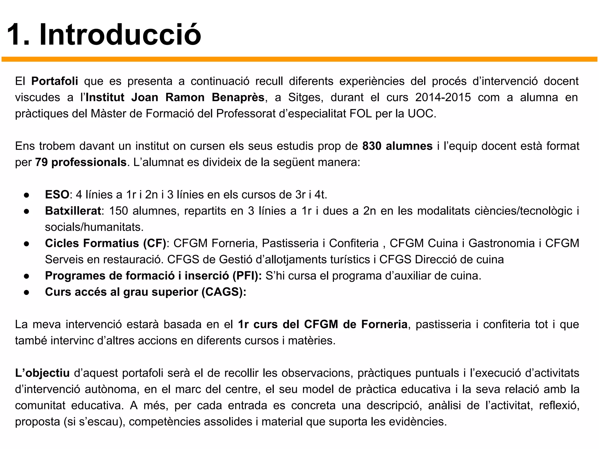 1. Introducció
El Portafoli que es presenta a continuació recull diferents experiències del procés d’intervenció docent
viscudes a l’Institut Joan Ramon Benaprès, a Sitges, durant el curs 2014-2015 com a alumna en
pràctiques del Màster de Formació del Professorat d’especialitat FOL per la UOC.
Ens trobem davant un institut on cursen els seus estudis prop de 830 alumnes i l’equip docent està format
per 79 professionals. L’alumnat es divideix de la següent manera:
● ESO: 4 línies a 1r i 2n i 3 línies en els cursos de 3r i 4t.
● Batxillerat: 150 alumnes, repartits en 3 línies a 1r i dues a 2n en les modalitats ciències/tecnològic i
socials/humanitats.
● Cicles Formatius (CF): CFGM Forneria, Pastisseria i Confiteria , CFGM Cuina i Gastronomia i CFGM
Serveis en restauració. CFGS de Gestió d’allotjaments turístics i CFGS Direcció de cuina
● Programes de formació i inserció (PFI): S’hi cursa el programa d’auxiliar de cuina.
● Curs accés al grau superior (CAGS):
La meva intervenció estarà basada en el 1r curs del CFGM de Forneria, pastisseria i confiteria tot i que
també intervinc d’altres accions en diferents cursos i matèries.
L’objectiu d’aquest portafoli serà el de recollir les observacions, pràctiques puntuals i l’execució d’activitats
d’intervenció autònoma, en el marc del centre, el seu model de pràctica educativa i la seva relació amb la
comunitat educativa. A més, per cada entrada es concreta una descripció, anàlisi de l’activitat, reflexió,
proposta (si s’escau), competències assolides i material que suporta les evidències.
 