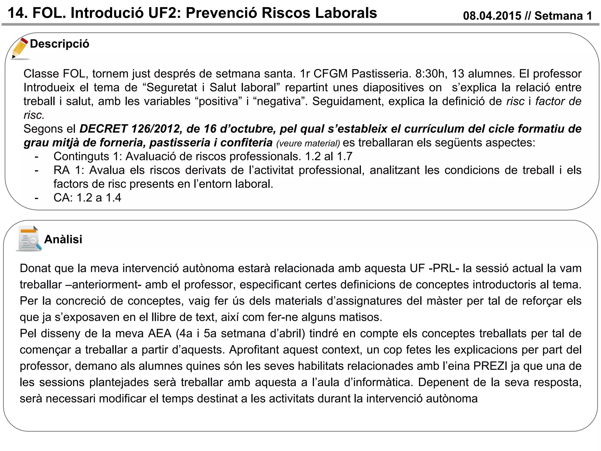14. FOL. Introdució UF2: Prevenció Riscos Laborals 08.04.2015 // Setmana 1
Descripció
Anàlisi
Classe FOL, tornem just després de setmana santa. 1r CFGM Pastisseria. 8:30h, 13 alumnes. El professor
Introdueix el tema de “Seguretat i Salut laboral” repartint unes diapositives on s’explica la relació entre
treball i salut, amb les variables “positiva” i “negativa”. Seguidament, explica la definició de risc i factor de
risc.
Segons el DECRET 126/2012, de 16 d’octubre, pel qual s’estableix el currículum del cicle formatiu de
grau mitjà de forneria, pastisseria i confiteria (veure material) es treballaran els següents aspectes:
- Continguts 1: Avaluació de riscos professionals. 1.2 al 1.7
- RA 1: Avalua els riscos derivats de l’activitat professional, analitzant les condicions de treball i els
factors de risc presents en l’entorn laboral.
- CA: 1.2 a 1.4
Donat que la meva intervenció autònoma estarà relacionada amb aquesta UF -PRL- la sessió actual la vam
treballar –anteriorment- amb el professor, especificant certes definicions de conceptes introductoris al tema.
Per la concreció de conceptes, vaig fer ús dels materials d’assignatures del màster per tal de reforçar els
que ja s’exposaven en el llibre de text, així com fer-ne alguns matisos.
Pel disseny de la meva AEA (4a i 5a setmana d’abril) tindré en compte els conceptes treballats per tal de
començar a treballar a partir d’aquests. Aprofitant aquest context, un cop fetes les explicacions per part del
professor, demano als alumnes quines són les seves habilitats relacionades amb l’eina PREZI ja que una de
les sessions plantejades serà treballar amb aquesta a l’aula d’informàtica. Depenent de la seva resposta,
serà necessari modificar el temps destinat a les activitats durant la intervenció autònoma
 