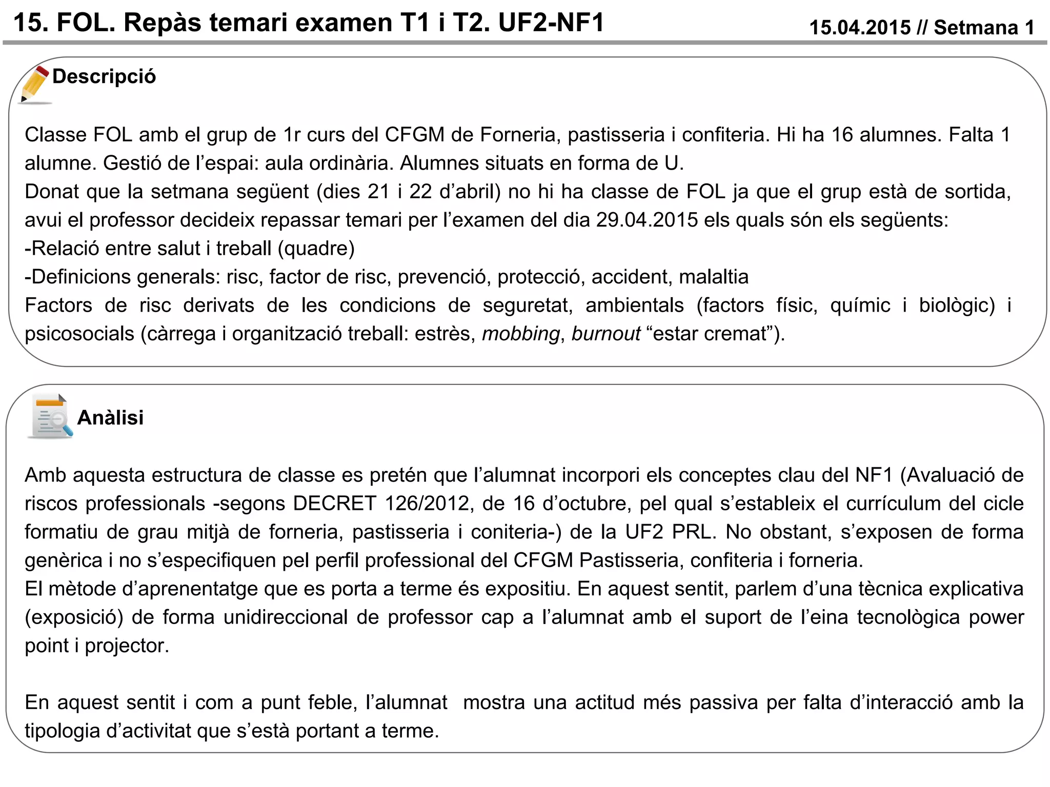 15. FOL. Repàs temari examen T1 i T2. UF2-NF1 15.04.2015 // Setmana 1
Descripció
Classe FOL amb el grup de 1r curs del CFGM de Forneria, pastisseria i confiteria. Hi ha 16 alumnes. Falta 1
alumne. Gestió de l’espai: aula ordinària. Alumnes situats en forma de U.
Donat que la setmana següent (dies 21 i 22 d’abril) no hi ha classe de FOL ja que el grup està de sortida,
avui el professor decideix repassar temari per l’examen del dia 29.04.2015 els quals són els següents:
-Relació entre salut i treball (quadre)
-Definicions generals: risc, factor de risc, prevenció, protecció, accident, malaltia
Factors de risc derivats de les condicions de seguretat, ambientals (factors físic, químic i biològic) i
psicosocials (càrrega i organització treball: estrès, mobbing, burnout “estar cremat”).
Anàlisi
Amb aquesta estructura de classe es pretén que l’alumnat incorpori els conceptes clau del NF1 (Avaluació de
riscos professionals -segons DECRET 126/2012, de 16 d’octubre, pel qual s’estableix el currículum del cicle
formatiu de grau mitjà de forneria, pastisseria i coniteria-) de la UF2 PRL. No obstant, s’exposen de forma
genèrica i no s’especifiquen pel perfil professional del CFGM Pastisseria, confiteria i forneria.
El mètode d’aprenentatge que es porta a terme és expositiu. En aquest sentit, parlem d’una tècnica explicativa
(exposició) de forma unidireccional de professor cap a l’alumnat amb el suport de l’eina tecnològica power
point i projector.
En aquest sentit i com a punt feble, l’alumnat mostra una actitud més passiva per falta d’interacció amb la
tipologia d’activitat que s’està portant a terme.
 