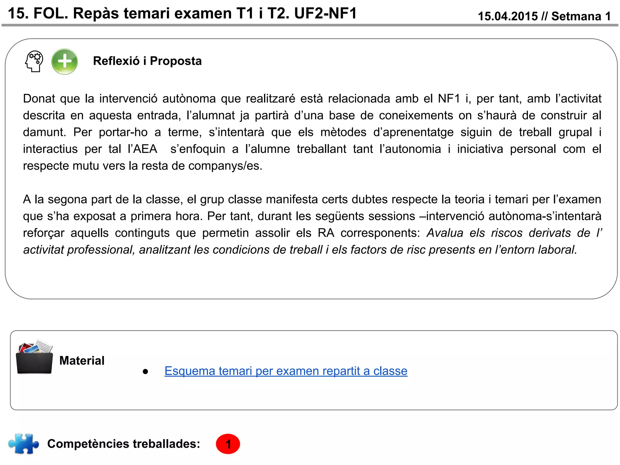 15. FOL. Repàs temari examen T1 i T2. UF2-NF1 15.04.2015 // Setmana 1
Reflexió i Proposta
Donat que la intervenció autònoma que realitzaré està relacionada amb el NF1 i, per tant, amb l’activitat
descrita en aquesta entrada, l’alumnat ja partirà d’una base de coneixements on s’haurà de construir al
damunt. Per portar-ho a terme, s’intentarà que els mètodes d’aprenentatge siguin de treball grupal i
interactius per tal l’AEA s’enfoquin a l’alumne treballant tant l’autonomia i iniciativa personal com el
respecte mutu vers la resta de companys/es.
A la segona part de la classe, el grup classe manifesta certs dubtes respecte la teoria i temari per l’examen
que s’ha exposat a primera hora. Per tant, durant les següents sessions –intervenció autònoma-s’intentarà
reforçar aquells continguts que permetin assolir els RA corresponents: Avalua els riscos derivats de l’
activitat professional, analitzant les condicions de treball i els factors de risc presents en l’entorn laboral.
Material
Competències treballades:
● Esquema temari per examen repartit a classe
1
 