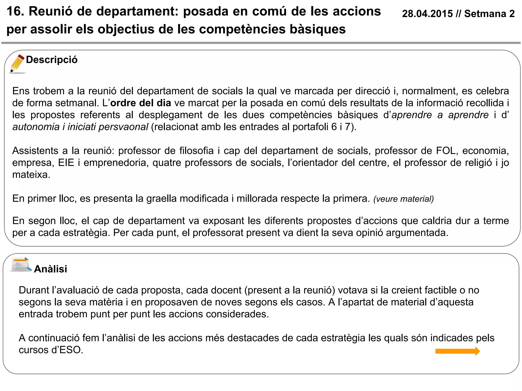 16. Reunió de departament: posada en comú de les accions
per assolir els objectius de les competències bàsiques
28.04.2015 // Setmana 2
Descripció
Ens trobem a la reunió del departament de socials la qual ve marcada per direcció i, normalment, es celebra
de forma setmanal. L’ordre del dia ve marcat per la posada en comú dels resultats de la informació recollida i
les propostes referents al desplegament de les dues competències bàsiques d’aprendre a aprendre i d’
autonomia i iniciati persvaonal (relacionat amb les entrades al portafoli 6 i 7).
Assistents a la reunió: professor de filosofia i cap del departament de socials, professor de FOL, economia,
empresa, EIE i emprenedoria, quatre professors de socials, l’orientador del centre, el professor de religió i jo
mateixa.
En primer lloc, es presenta la graella modificada i millorada respecte la primera. (veure material)
En segon lloc, el cap de departament va exposant les diferents propostes d’accions que caldria dur a terme
per a cada estratègia. Per cada punt, el professorat present va dient la seva opinió argumentada.
Anàlisi
Durant l’avaluació de cada proposta, cada docent (present a la reunió) votava si la creient factible o no
segons la seva matèria i en proposaven de noves segons els casos. A l’apartat de material d’aquesta
entrada trobem punt per punt les accions considerades.
A continuació fem l’anàlisi de les accions més destacades de cada estratègia les quals són indicades pels
cursos d’ESO.
 