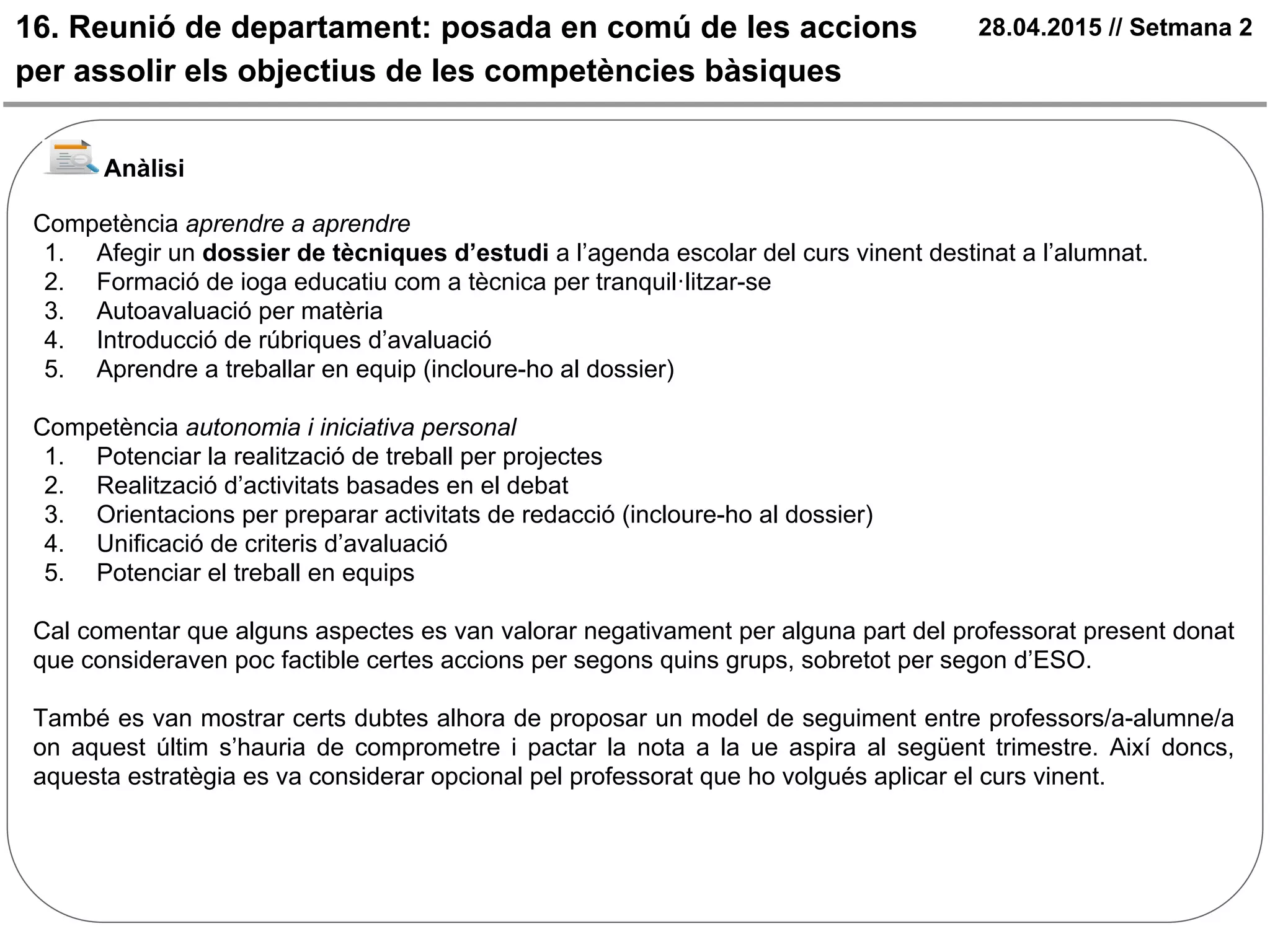 16. Reunió de departament: posada en comú de les accions
per assolir els objectius de les competències bàsiques
28.04.2015 // Setmana 2
Anàlisi
Competència aprendre a aprendre
1. Afegir un dossier de tècniques d’estudi a l’agenda escolar del curs vinent destinat a l’alumnat.
2. Formació de ioga educatiu com a tècnica per tranquil·litzar-se
3. Autoavaluació per matèria
4. Introducció de rúbriques d’avaluació
5. Aprendre a treballar en equip (incloure-ho al dossier)
Competència autonomia i iniciativa personal
1. Potenciar la realització de treball per projectes
2. Realització d’activitats basades en el debat
3. Orientacions per preparar activitats de redacció (incloure-ho al dossier)
4. Unificació de criteris d’avaluació
5. Potenciar el treball en equips
Cal comentar que alguns aspectes es van valorar negativament per alguna part del professorat present donat
que consideraven poc factible certes accions per segons quins grups, sobretot per segon d’ESO.
També es van mostrar certs dubtes alhora de proposar un model de seguiment entre professors/a-alumne/a
on aquest últim s’hauria de comprometre i pactar la nota a la ue aspira al següent trimestre. Així doncs,
aquesta estratègia es va considerar opcional pel professorat que ho volgués aplicar el curs vinent.
 